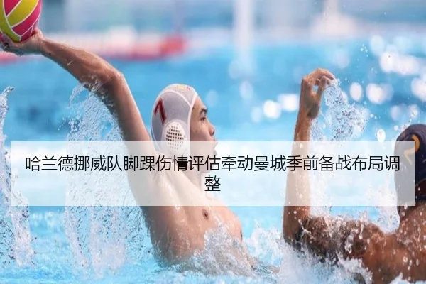 哈兰德挪威队脚踝伤情评估牵动曼城季前备战布局调整