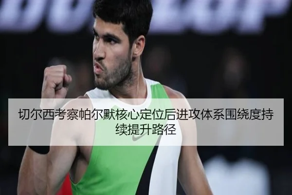 切尔西考察帕尔默核心定位后进攻体系围绕度持续提升路径
